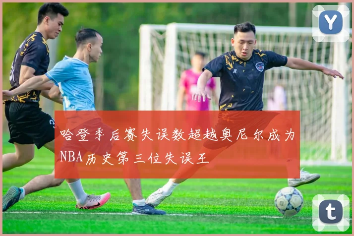 哈登季后赛失误数超越奥尼尔成为NBA历史第三位失误王