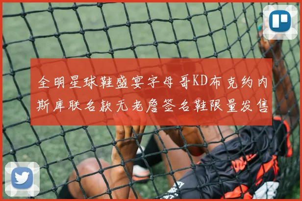 全明星球鞋盛宴字母哥KD布克约内斯库联名款无老詹签名鞋限量发售