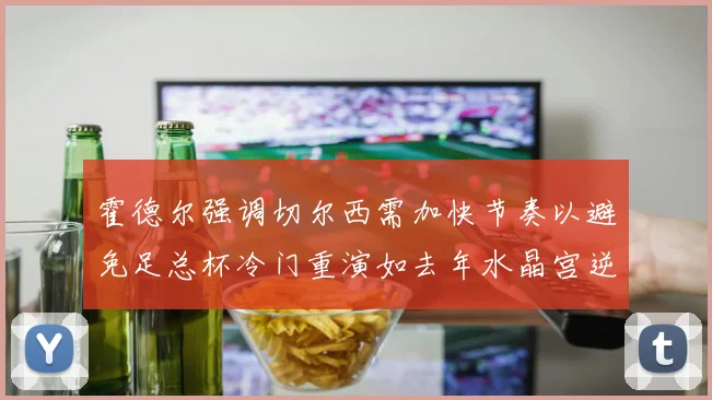 霍德尔强调切尔西需加快节奏以避免足总杯冷门重演如去年水晶宫逆袭曼城