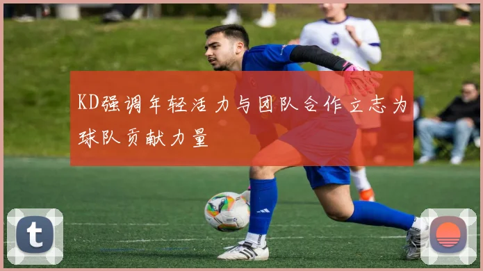 KD强调年轻活力与团队合作立志为球队贡献力量