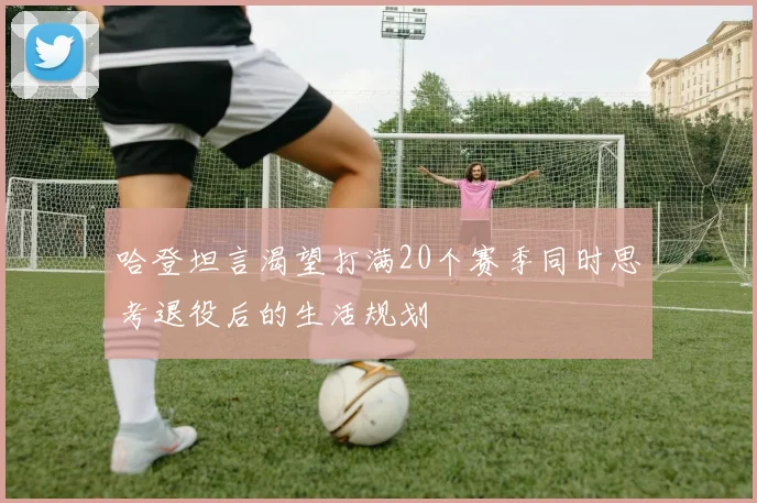 哈登坦言渴望打满20个赛季同时思考退役后的生活规划