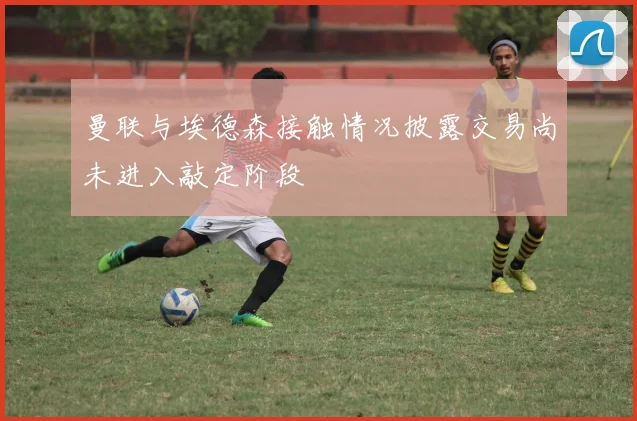 曼联与埃德森接触情况披露交易尚未进入敲定阶段