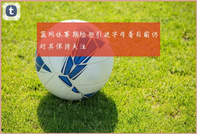 篮网休赛期险些引进字母哥目前仍对其保持关注