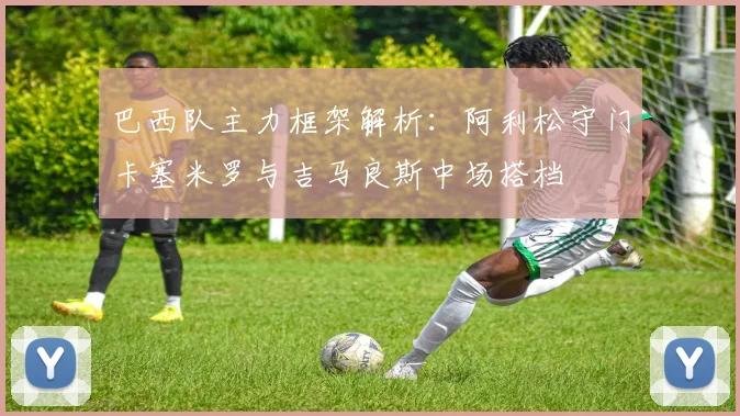 巴西队主力框架解析：阿利松守门卡塞米罗与吉马良斯中场搭档