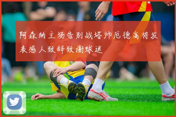 阿森纳主场告别战塔帅厄德高将发表感人致辞致谢球迷