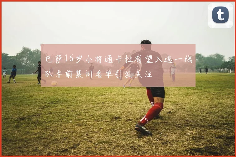 巴萨16岁小将通卡拉有望入选一线队季前集训名单引发关注