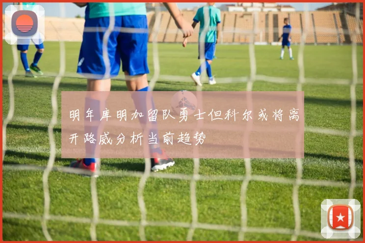 明年库明加留队勇士但科尔或将离开路威分析当前趋势