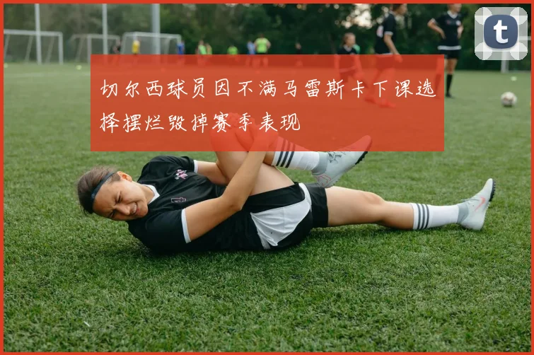 切尔西球员因不满马雷斯卡下课选择摆烂毁掉赛季表现