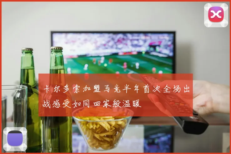 卡尔多索加盟马竞半年首次全场出战感受如同回家般温暖