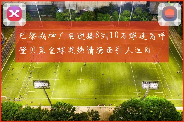 巴黎战神广场迎接8到10万球迷高呼登贝莱金球奖热情场面引人注目