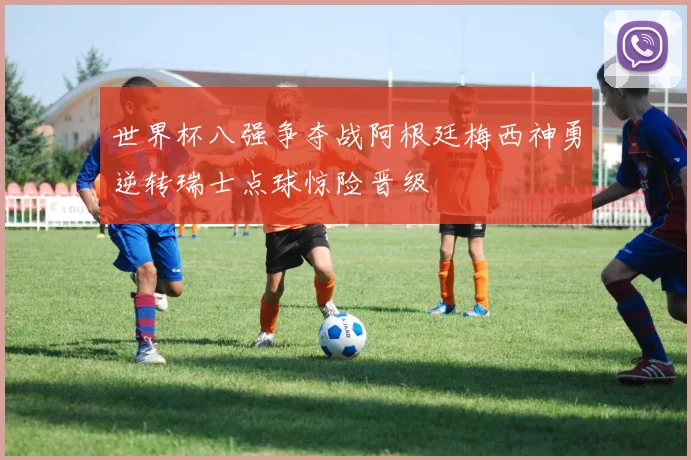 世界杯八强争夺战阿根廷梅西神勇逆转瑞士点球惊险晋级