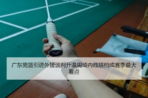 广东男篮引进外援谈判升温周琦内线搭档成赛季最大看点